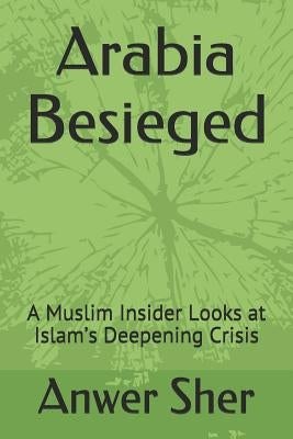 Arabia Besieged: A Muslim Insider Looks at Islam's Deepening Crisis by Sher, Anwer