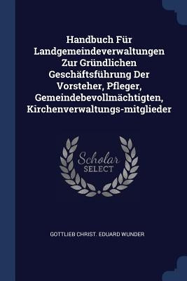 Handbuch Für Landgemeindeverwaltungen Zur Gründlichen Geschäftsführung Der Vorsteher, Pfleger, Gemeindebevollmächtigten, Kirchenverwaltungs-mitglieder by Gottlieb Christ Eduard Wunder