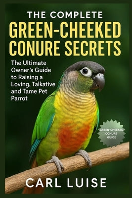 The Complete Green-Cheeked Conure Secrets: The Ultimate Owner's Guide to Raising a Loving, Talkative and Tame Pet Parrot by Luise, Carl