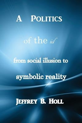 A Politics of the Id: From Social Illusion to Symbolic Reality by Holl, Jeffrey B.