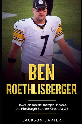 Ben Roethlisberger: How Ben Roethlisberger Became the Pittsburgh Steelers Greatest QB by Carter, Jackson