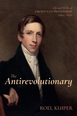 The Antirevolutionary: Life and Works of Groen Van Prinsterer (1801-1876) by Kuiper, Roel