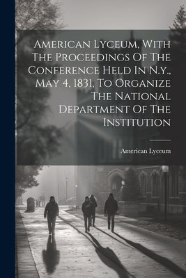 American Lyceum, With The Proceedings Of The Conference Held In N.y., May 4, 1831, To Organize The National Department Of The Institution by Lyceum, American