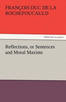 Reflections, or Sentences and Moral Maxims by La Rochefoucauld, Fran Ois Duc De