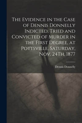 The Evidence in the Case of Dennis Donnelly Indicted, Tried and Convicted of Murder in the First Degree, at Pottsville, Saturday, Nov. 24Th, 1877 by Donnelly, Dennis