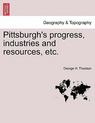 Pittsburgh's Progress, Industries and Resources, Etc. by Thurston, George H.