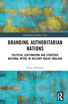 Branding Authoritarian Nations: Political Legitimation and Strategic National Myths in Military-Ruled Thailand by Alderman, Petra