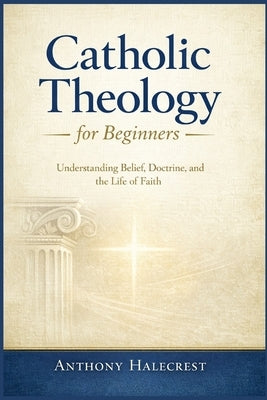 Catholic Theology for Beginners: Understanding Belief, Doctrine, and the Life of Faith by Halecrest, Anthony