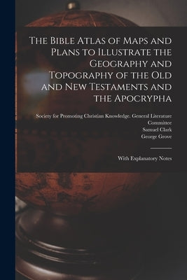 The Bible Atlas of Maps and Plans to Illustrate the Geography and Topography of the Old and New Testaments and the Apocrypha: With Explanatory Notes by Society for Promoting Christian Knowl