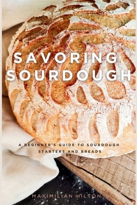 Savoring Sourdough: A Beginner's Guide to Sourdough Starters and Breads by Hilton, Maximilian