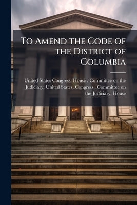 To Amend the Code of the District of Columbia: Hearings Before the Committee ... by United States Congress House Committe