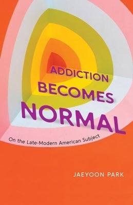 Addiction Becomes Normal: On the Late-Modern American Subject by Park, Jaeyoon