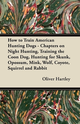 How to Train American Hunting Dogs - Chapters on Night Hunting, Training the Coon Dog, Hunting for Skunk, Opossum, Mink, Wolf, Coyote, Squirrel and Ra by Hartley, Oliver