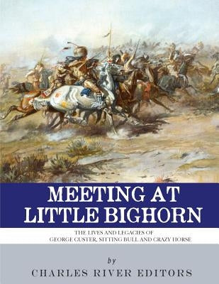 Meeting at Little Bighorn: The Lives and Legacies of George Custer, Sitting Bull and Crazy Horse by Charles River