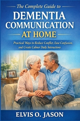 The Complete Guide to Dementia Communication at Home: Practical Ways to Reduce Conflict, Ease Confusion, and Create Calmer Daily Interactions by Jason, Elvis O.