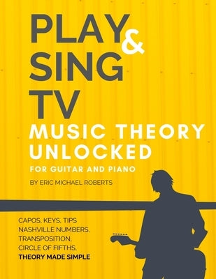 Play and Sing TV Music Theory Unlocked for Guitar and Piano: Fully Understand Music Theory, Nashville Number, Transposition, Capos with Reference Char by Roberts, Eric Michael