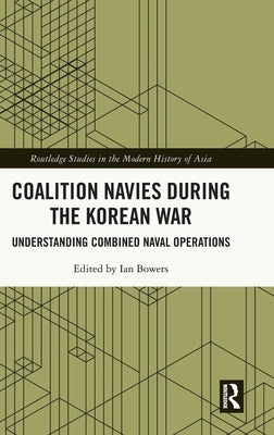 Coalition Navies during the Korean War: Understanding Combined Naval Operations by Bowers, Ian