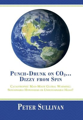 Punch-Drunk on Co2...Dizzy from Spin: Catastrophic Man-Made Global Warming Sustainable Hypothesis or Unsustainable Hoax? by Sullivan, Peter