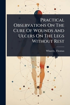 Practical Observations On The Cure Of Wounds And Ulcers On The Legs Without Rest by Whately, Thomas D. 1821