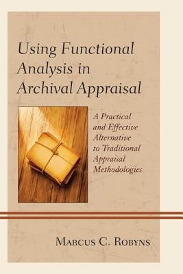 Using Functional Analysis in Archival Appraisal: A Practical and Effective Alternative to Traditional Appraisal Methodologies by Robyns, Marcus C.