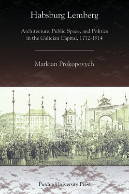 Habsburg Lemberg: Architecture, Public Space, and Politics in the Galician Capital, 1772-1914 by Prokopovych, Markian