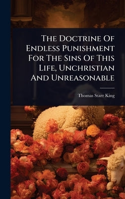 The Doctrine Of Endless Punishment For The Sins Of This Life, Unchristian And Unreasonable by King, Thomas Starr