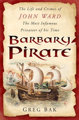 Barbary Pirate: The Life and Crimes of John Ward, the Most Infamous Privateer of His Time by Bak, Greg