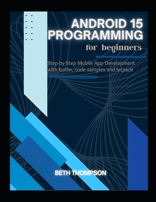 Android 15 Programming for Beginners: Step-by-Step Mobile App Development with Kotlin, Code Samples and Jetpack by Thompson, Beth