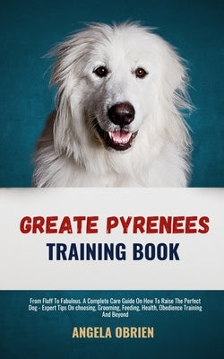Great Pyrenees Training Book: From Fluff To Fabulous. A Complete Care Guide On How To Raise The Perfect Pet - Expert Tips On choosing, Grooming, Feedi by Obrien, Angela