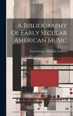 A Bibliography Of Early Secular American Music by Oscar George Theodore Sonneck