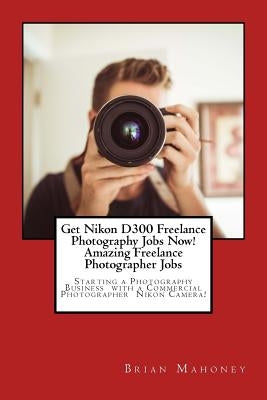 Get Nikon D300 Freelance Photography Jobs Now! Amazing Freelance Photographer Jobs: Starting a Photography Business with a Commercial Photographer Nik by Mahoney, Brian