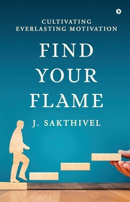 Find Your Flame: Cultivating everlasting motivation by J Sakthivel