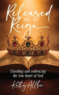 Released To Reign: Unveiling and embracing the true heart of God by Allbee, Kathy