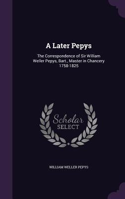 A Later Pepys: The Correspondence of Sir William Weller Pepys, Bart., Master in Chancery 1758-1825 by Pepys, William Weller