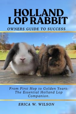 Holland Lop Rabbit: From First Hop to Golden Years: The Essential Holland Lop Companion. by W. Wilson, Erica