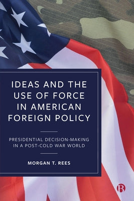 Ideas and the Use of Force in American Foreign Policy: Presidential Decision-Making in a Post-Cold War World by T. Rees, Morgan