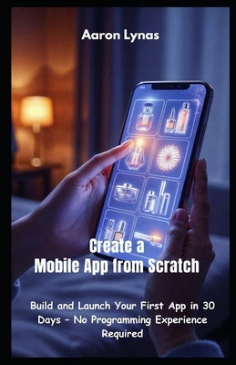 Create a Mobile App from Scratch: Build and Launch Your First App in 30 Days - No Programming Experience Required by Lynas, Aaron