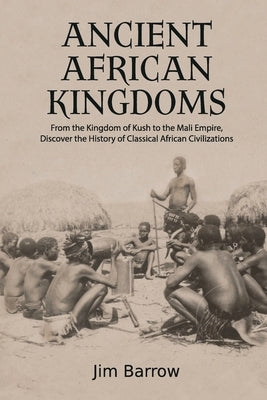 Ancient African Kingdoms: From the Kingdom of Kush to the Mali Empire, Discover the History of Classical African Civilization by Barrow, Jim