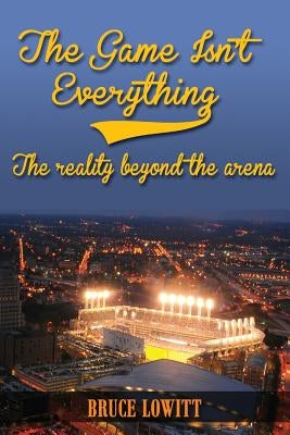 The Game Isn't Everything: The Reality Beyond the Arena by Lowitt, Bruce