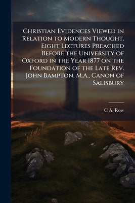 Christian Evidences Viewed in Relation to Modern Thought. Eight Lectures Preached Before the University of Oxford in the Year 1877 on the Foundation o by Row, C. a. 1816-1896