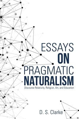 Essays on Pragmatic Naturalism: Discourse Relativity, Religion, Art, and Education by Clarke, D. S.