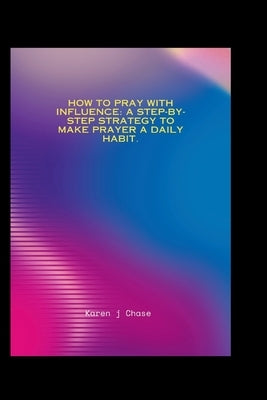 How To Pray With Influence: A step-by-step strategy to make prayer a daily habit. by J. Chase, Karen