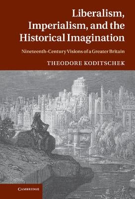 Liberalism, Imperialism, and the Historical Imagination: Nineteenth-Century Visions of a Greater Britain by Koditschek, Theodore