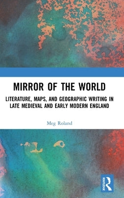 Mirror of the World: Literature, Maps, and Geographic Writing in Late Medieval and Early Modern England by Roland, Meg