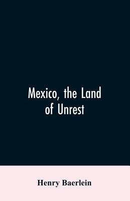 Mexico, the Land of Unrest: Being Chiefly an Account of what Produced the Outbreak in 1910, Together with the Story of the Revolutions Down to this Da by Baerlein, Henry