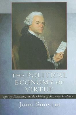 The Political Economy of Virtue: Luxury, Patriotism, and the Origins of the French Revolution by Shovlin, John