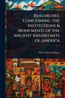 Researches, Concerning the Institutions & Monuments of the Ancient Inhabitants of America by Williams, Helen Maria