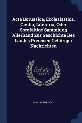 Acta Borussica, Ecclesiastica, Civilia, Literaria, Oder Sorgfältige Sammlung Allerhand Zur Geschichte Des Landes Preussen Gehöriger Nachrichten by Borussica, Acta