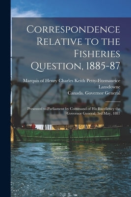Correspondence Relative to the Fisheries Question, 1885-87 [microform]: Presented to Parliament by Command of His Excellency the Governor General, 3rd by Lansdowne, Henry Charles Keith Petty-