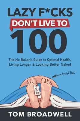 Lazy F*cks Don't Live To 100: The No Bullshit Guide To Optimal Health, Living Longer & Looking Better Naked by Broadwell, Tom
